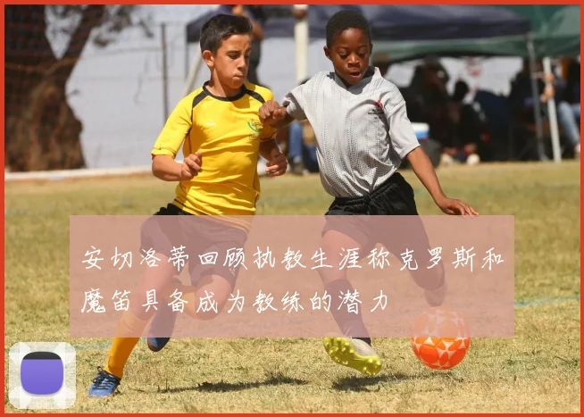 安切洛蒂回顾执教生涯称克罗斯和魔笛具备成为教练的潜力