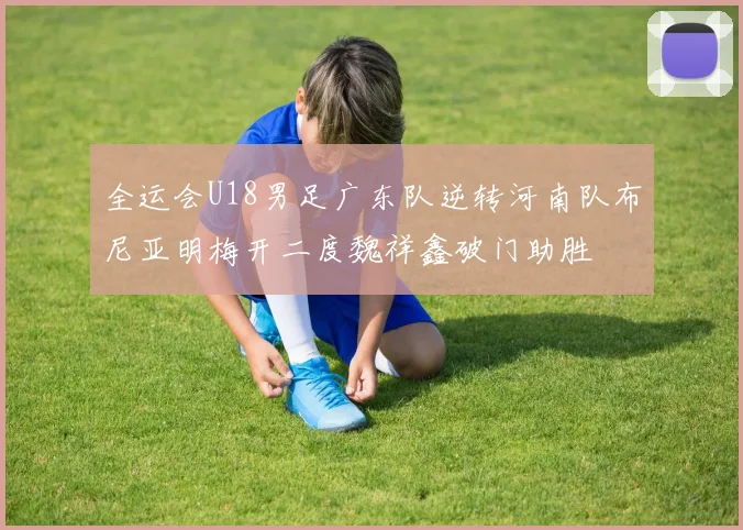 全运会U18男足广东队逆转河南队布尼亚明梅开二度魏祥鑫破门助胜
