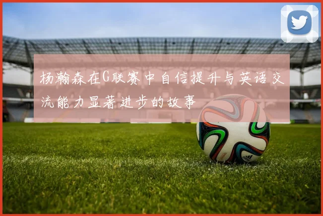 杨瀚森在G联赛中自信提升与英语交流能力显著进步的故事