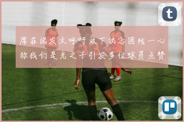 席菲诺发文呼吁放下执念团结一心称我们是光之子引发多位球员点赞