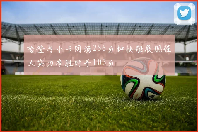 哈登与小卡同场256分钟快船展现强大实力净胜对手103分