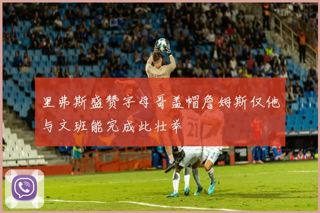 里弗斯盛赞字母哥盖帽詹姆斯仅他与文班能完成此壮举