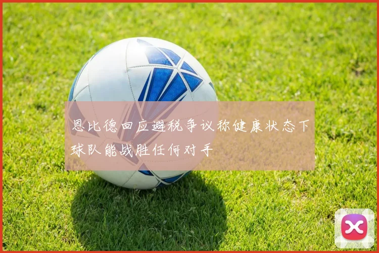 恩比德回应避税争议称健康状态下球队能战胜任何对手
