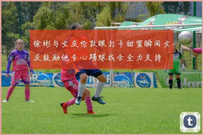 徐彬与女友伦敦眼打卡甜蜜瞬间女友鼓励他专心踢球我会全力支持