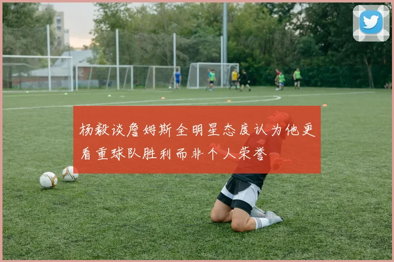 杨毅谈詹姆斯全明星态度认为他更看重球队胜利而非个人荣誉