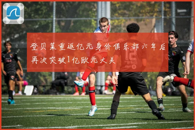 登贝莱重返亿元身价俱乐部六年后再次突破1亿欧元大关