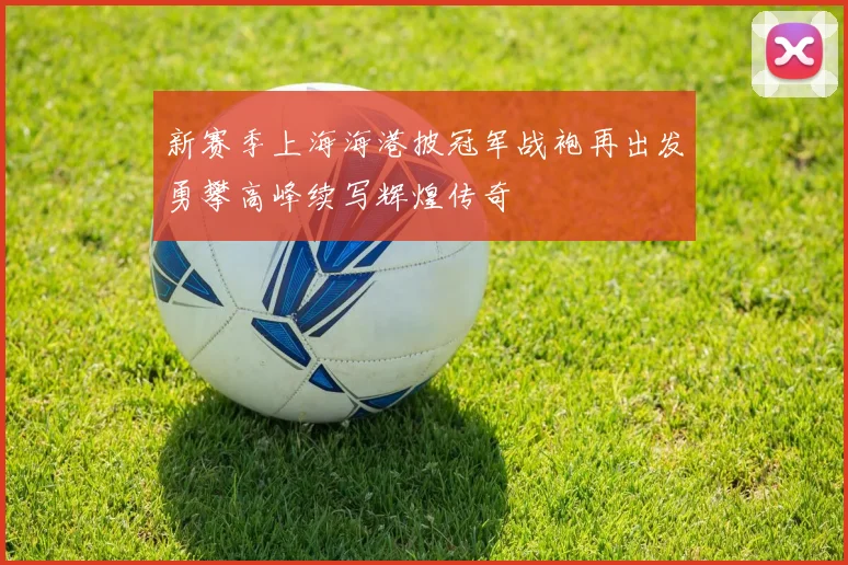 新赛季上海海港披冠军战袍再出发勇攀高峰续写辉煌传奇