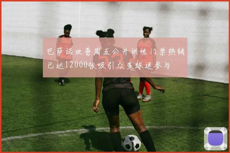 巴萨诺坎普周五公开训练门票热销已达12000张吸引众多球迷参与
